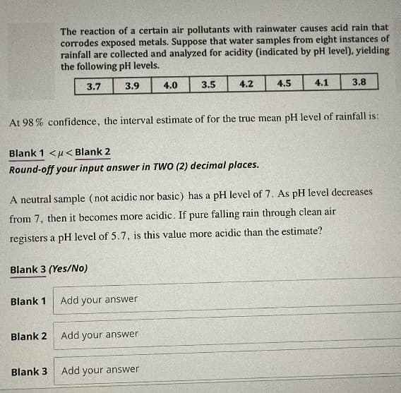 The reaction of a certain air pollutants with rainwater causes acid rain that
corrodes exposed metals. Suppose that water samples from eight instances of
rainfall are collected and analyzed for acidity (indicated by pH level), yielding
the following pH levels.
3.7
3.9
Blank 3 (Yes/No)
Blank 1
Blank 1 << Blank 2
Round-off your input answer in TWO (2) decimal places.
Blank 2
Blank 3
At 98% confidence, the interval estimate of for the true mean pH level of rainfall is:
4.0
Add your answer
3.5
A neutral sample (not acidic nor basic) has a pH level of 7. As pH level decreases
from 7, then it becomes more acidic. If pure falling rain through clean air
registers a pH level of 5.7, is this value more acidic than the estimate?
Add your answer
4.2
Add your answer
4.5
4.1
3.8