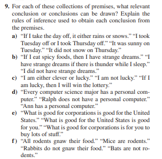 9. For each of these collections of premises, what relevant
conclusion or conclusions can be drawn? Explain the
rules of inference used to obtain each conclusion from
the premises.
a) "If I take the day off, it either rains or snows." "I took
Tuesday off or I took Thursday off." "It was sunny on
Tuesday." "It did not snow on Thursday."
b) "If I eat spicy foods, then I have strange dreams." "I
have strange dreams if there is thunder while I sleep."
"I did not have strange dreams."
c) "I am either clever or lucky." "I am not lucky." "If I
am lucky, then I will win the lottery."
d) "Every computer science major has a personal com-
puter." "Ralph does not have a personal computer."
"Ann has a personal computer."
e) "What is good for corporations is good for the United
States." "What is good for the United States is good
for you." "What is good for corporations is for you to
buy lots of stuff."
f) "All rodents gnaw their food." "Mice are rodents."
"Rabbits do not gnaw their food." "Bats are not ro-
dents."