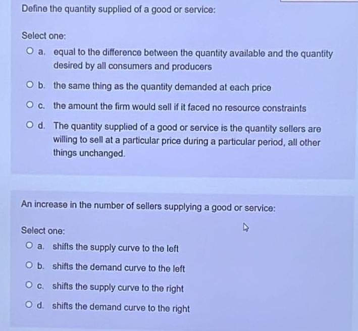 Define the quantity supplied of a good or service:
Select one:
O a.
O b.
O c.
equal to the difference between the quantity available and the quantity
desired by all consumers and producers
the same thing as the quantity demanded at each price
the amount the firm would sell if it faced no resource constraints
O d. The quantity supplied of a good or service is the quantity sellers are
willing to sell at a particular price during a particular period, all other
things unchanged.
An increase in the number of sellers supplying a good or service:
►
Select one:
O a.
shifts the supply curve to the left
O b.
shifts the demand curve to the left
O c.
shifts the supply curve to the right
O d. shifts the demand curve to the right