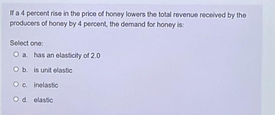 If a 4 percent rise in the price of honey lowers the total revenue received by the
producers of honey by 4 percent, the demand for honey is:
Select one:
O a. has an elasticity of 2.0
O b. is unit elastic
O c. inelastic
O d. elastic