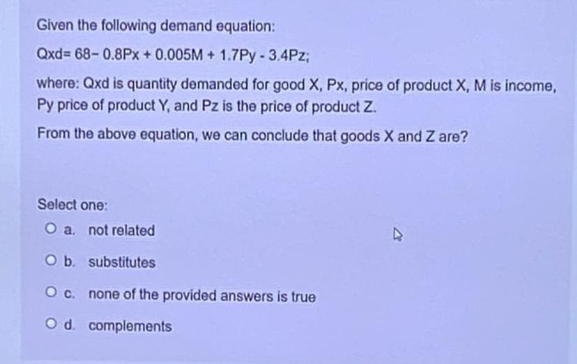 Given the following demand equation:
Qxd=68-0.8Px + 0.005M+ 1.7Py - 3,4Pz;
where: Qxd is quantity demanded for good X, Px, price of product X, M is income,
Py price of product Y, and Pz is the price of product Z.
From the above equation, we can conclude that goods X and Z are?
Select one:
O a. not related
O b. substitutes
O c. none of the provided answers is true
O d. complements