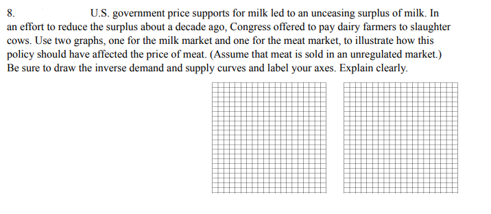 8.
U.S. government price supports for milk led to an unceasing surplus of milk. In
an effort to reduce the surplus about a decade ago, Congress offered to pay dairy farmers to slaughter
cows. Use two graphs, one for the milk market and one for the meat market, to illustrate how this
policy should have affected the price of meat. (Assume that meat is sold in an unregulated market.)
Be sure to draw the inverse demand and supply curves and label your axes. Explain clearly.