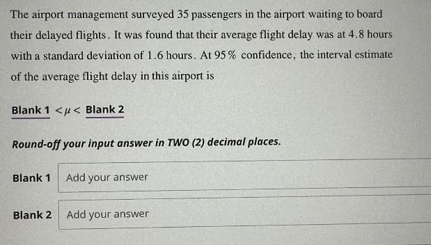 The airport management surveyed 35 passengers in the airport waiting to board
their delayed flights. It was found that their average flight delay was at 4.8 hours
with a standard deviation of 1.6 hours. At 95% confidence, the interval estimate
of the average flight delay in this airport is
Blank 1 << Blank 2
Round-off your input answer in TWO (2) decimal places.
Blank 1
Blank 2
Add your answer
Add your answer