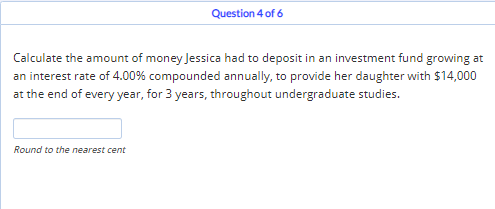 Question 4 of 6
Calculate the amount of money Jessica had to deposit in an investment fund growing at
an interest rate of 4.00% compounded annually, to provide her daughter with $14,000
at the end of every year, for 3 years, throughout undergraduate studies.
Round to the nearest cent