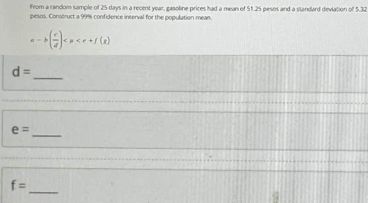 d=
e=
From a random sample of 25 days in a recent year, gasoline prices had a mean of 51.25 pesos and a standard deviation of 5.32
pesos. Construct a 99% confidence interval for the population mean.
f=
a-b
- b ( =) < x < e + s (8)