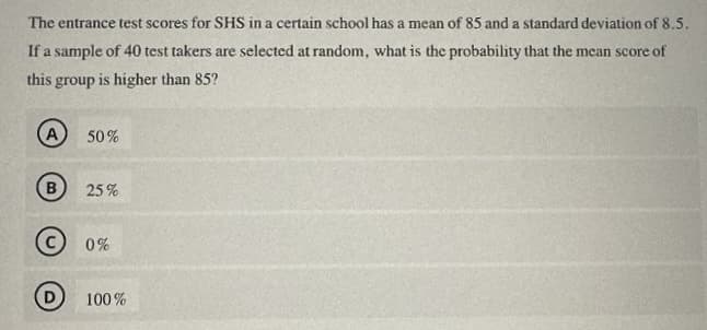 The entrance test scores for SHS in a certain school has a mean of 85 and a standard deviation of 8.5.
If a sample of 40 test takers are selected at random, what is the probability that the mean score of
this group is higher than 85?
A
50%
B 25%
© 0%
100%