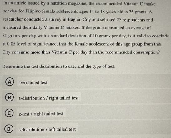 In an article issued by a nutrition magazine, the recommended Vitamin C intake
er day for Filipino female adolescents ages 14 to 18 years old is 75 grams. A
researcher conducted a survey in Baguio City and selected 25 respondents and
measured their daily Vitamin C intakes. If the group consumed an average of
31 grams per day with a standard deviation of 10 grams per day, is it valid to conclude
at 0.05 level of significance, that the female adolescent of this age group from this
City consume more than Vitamin C per day than the recommended consumption?
Determine the test distribution to use, and the type of test.
A two-tailed test
B
t-distribution / right tailed test
z-test/right tailed test
t-distribution / left tailed test