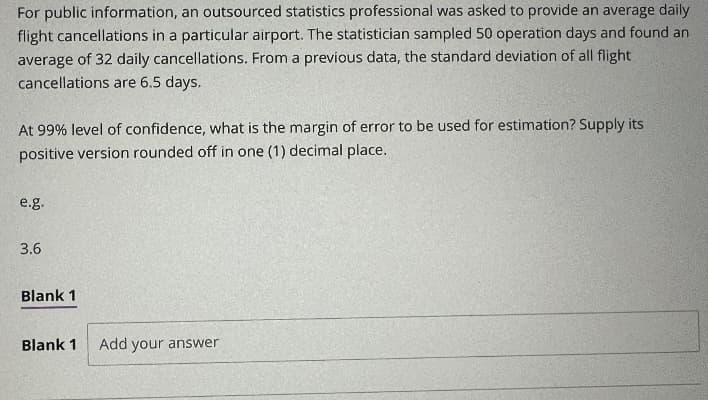 For public information, an outsourced statistics professional was asked to provide an average daily
flight cancellations in a particular airport. The statistician sampled 50 operation days and found an
average of 32 daily cancellations. From a previous data, the standard deviation of all flight
cancellations are 6.5 days.
At 99% level of confidence, what is the margin of error to be used for estimation? Supply its
positive version rounded off in one (1) decimal place.
e.g.
3.6
Blank 1
Blank 1 Add your answer