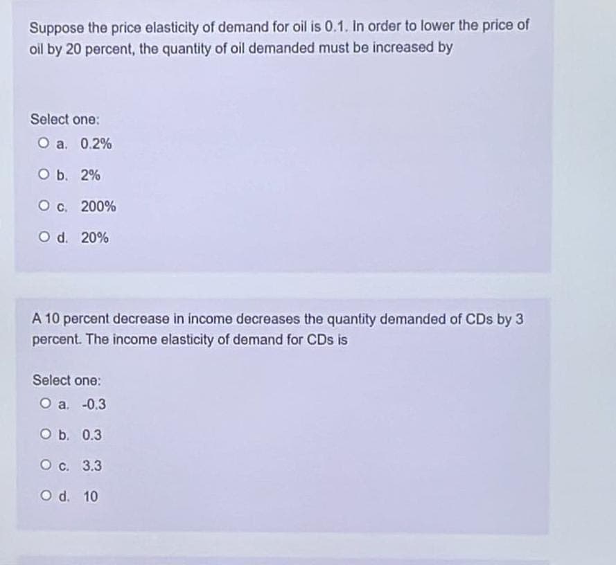 Suppose the price elasticity of demand for oil is 0.1. In order to lower the price of
oil by 20 percent, the quantity of oil demanded must be increased by
Select one:
O a. 0.2%
O b. 2%
O c.
O d. 20%
200%
A 10 percent decrease in income decreases the quantity demanded of CDs by 3
percent. The income elasticity of demand for CDs is
Select one:
O a. -0.3
O b. 0.3
O c. 3.3
O d. 10