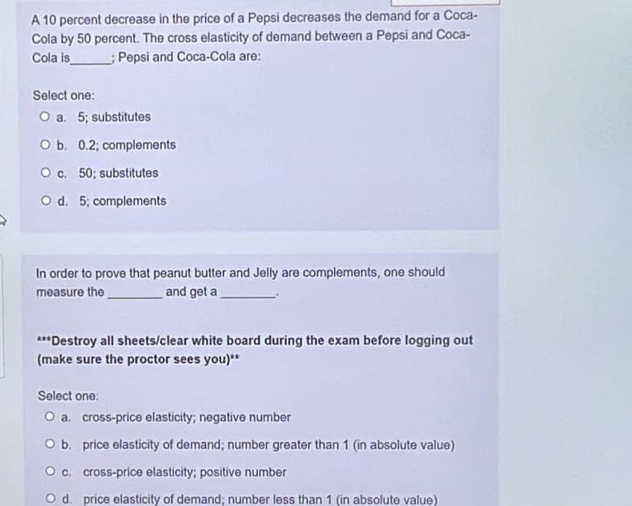 A 10 percent decrease in the price of a Pepsi decreases the demand for a Coca-
Cola by 50 percent. The cross elasticity of demand between a Pepsi and Coca-
Cola is
Pepsi and Coca-Cola are:
Select one:
O a. 5; substitutes
O b. 0.2; complements
O c. 50; substitutes
O d. 5; complements
In order to prove that peanut butter and Jelly are complements, one should
measure the
and get a
***Destroy all sheets/clear white board during the exam before logging out
(make sure the proctor sees you)**
Select one:
O a. cross-price elasticity; negative number
O b. price elasticity of demand; number greater than 1 (in absolute value)
O c.
cross-price elasticity; positive number
O d. price elasticity of demand; number less than 1 (in absolute value)