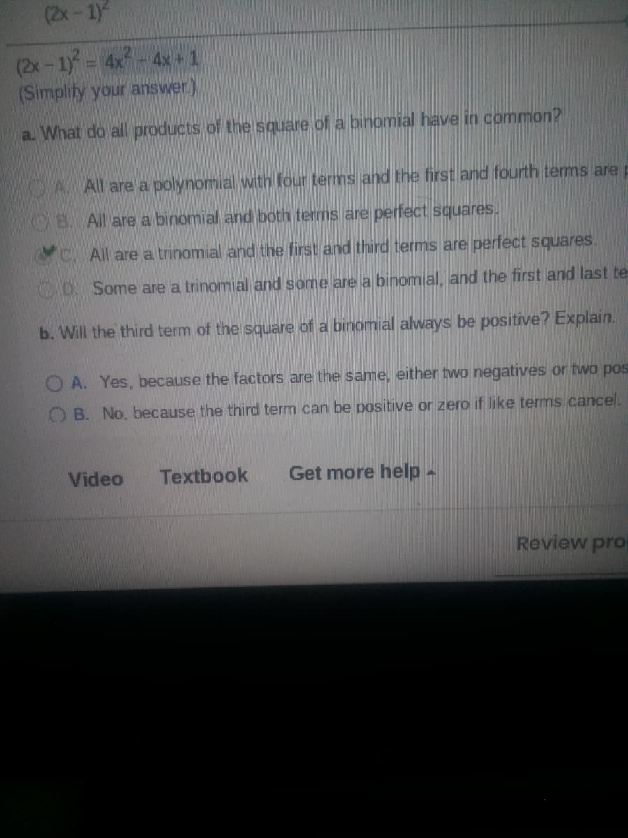 (2x-1)
(2x-1)= 4x-4x+1
(Simplify your answer.)
a. What do all products of the square of a binomial have in common?
CA All are a polynomial with four terms and the first and fourth terms are p
OB. All are a binomial and both terms are perfect squares.
C. All are a trinomial and the first and third terms are perfect squares.
D. Some are a trinomial and some are a binomial, and the first and last te
b. Will the third term of the square of a binomial always be positive? Explain.
O A. Yes, because the factors are the same, either two negatives or two pos
O B. No, because the third term can be positive or zero if like terms cancel.
Video
Textbook
Get more help-
Review pro
