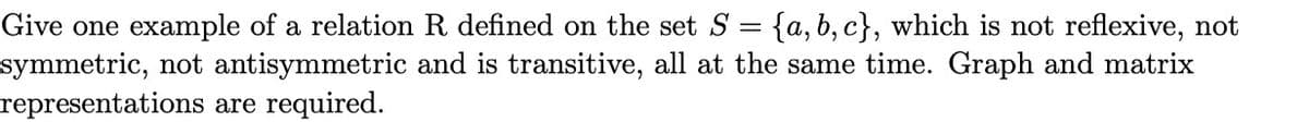 =
{a, b, c), which is not reflexive, not
Give one example of a relation R defined on the set S
symmetric, not antisymmetric and is transitive, all at the same time. Graph and matrix
representations are required.