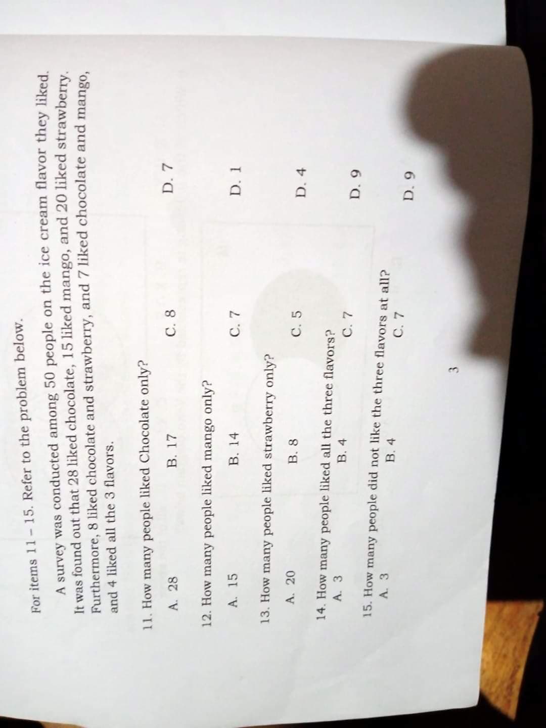 For items 11-15. Refer to the problem below.
A survey was conducted among 50 people on the ice cream flavor they liked
It was found out that 28 liked chocolate, 15 liked mango, and 20 liked strawberry
Furthermore, 8 liked chocolate and strawberry, and 7 liked chocolate and mango.
and 4 liked all the 3 flavors.
11. How many people liked Chocolate only?
A. 28
B. 17
C. 8
D. 7
12. How many people liked mango only?
A. 15
B. 14
C. 7
D. 1
13. How many people liked strawberry only?
A. 20
B. 8
C. 5
D. 4
14. How many people liked all the three flavors?
A. 3
B. 4
C. 7
15. How many people did not like the three flavors at all?
A. 3
B. 4
C. 7
3.
