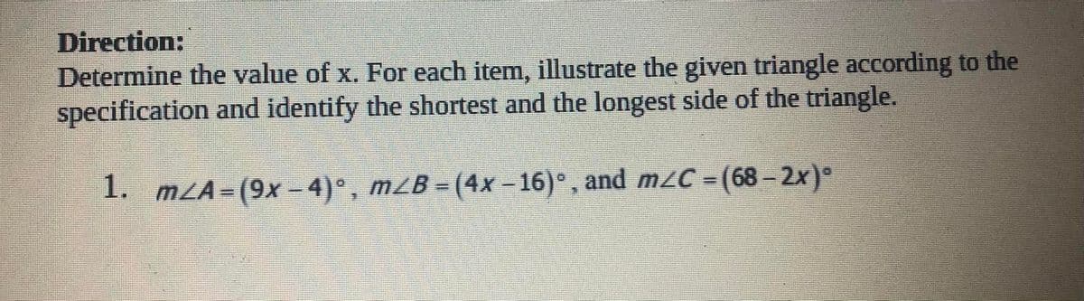 Direction:
Determine the value of x. For each item, illustrate the given triangle according to the
specification and identify the shortest and the longest side of the triangle.
1. mzA=(9x−4)°,
m¿B = (4x −16)°, and m≤C = (68 – 2x)°