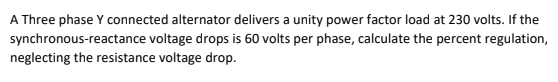 A Three phase Y connected alternator delivers a unity power factor load at 230 volts. If the
synchronous-reactance voltage drops is 60 volts per phase, calculate the percent regulation,
neglecting the resistance voltage drop.
