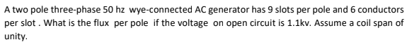 A two pole three-phase 50 hz wye-connected AC generator has 9 slots per pole and 6 conductors
per slot . What is the flux per pole if the voltage on open circuit is 1.1kv. Assume a coil span of
unity.
