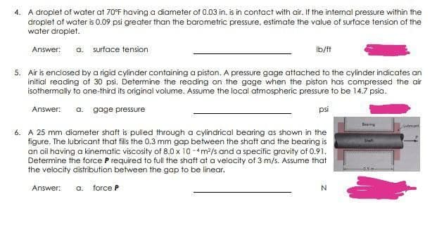4. A droplet of water at 70°F having a diameter of 0.03 in. is in contact with air. If the internal pressure within the
droplet of water is 0.09 psi greater than the barometric pressure, estimate the value of surface tension of the
water droplet.
Answer: a. surface tension
Ib/f
5. Air is enclosed by a rigid cylinder containing a piston. A pressure gage attached to the cylinder indicates an
initial reading of 30 psi. Determine the reading on the gage when the piston has compressed the air
isothermally to one-third its original volume. Assume the local atmospheric pressure to be 14.7 psia.
Answer: a. gage pressure
psi
6. A 25 mm diameter shaft is pulled through a cylindrical bearing as shown in the
figure. The lubricant that fills the 0.3 mm gap between the shaft and the bearing is
an oil having a kinematic viscosity of 8.0 x 10 -4m/s and a specific gravity of 0.91.
Determine the force P required to full the shaft at a velacity of 3 m/s. Assume that
the velocity distribution between the gap to be linear.
Answer:
a. force P
