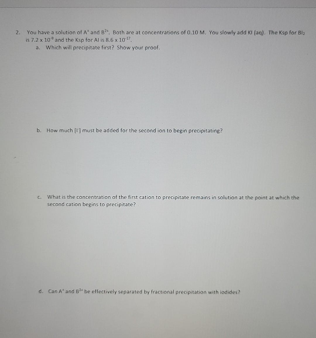 You have a solution of A and B24. Both are at concentrations of 0.10 M. You slowly add KI (aq). The Ksp for Blz
is 7.2 x 109 and the Ksp for Al is 8.6 x 10 17,
2.
a.
Which will precipitate first? Show your proof.
b. How much [I] must be added for the second ion to begin precipitating?
What is the concentration of the first cation to precipitate remains in solution at the point at which the
second cation begins to precipitate?
C.
d. Can A* and B2 be effectively separated by fractional precipitation with iodides?
