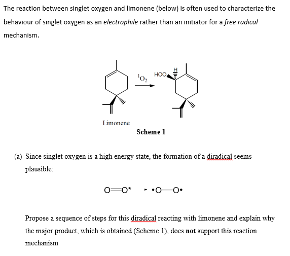 The reaction between singlet oxygen and limonene (below) is often used to characterize the
behaviour of singlet oxygen as an electrophile rather than an initiator for a free radical
mechanism.
HOO
Limonene
Scheme 1
(a) Since singlet oxygen is a high energy state, the formation of a diradical seems
plausible:
0=0*
Propose a sequence of steps for this diradical reacting with limonene and explain why
the major product, which is obtained (Scheme 1), does not support this reaction
mechanism
