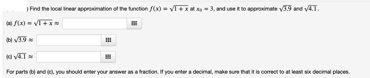 ) Find the local linear approximation of the function f(x) = V1+ x at xo = 3, and use it to approximate v3.9 and V4.1.
(a) f(x) = V1 + x 2
(b) V3.9 2
...
1
(c) V4.1 a
For parts (b) and (c), you should enter your answer as a fraction. If you enter a decimal, make sure that it is correct to at least six decimal places.
