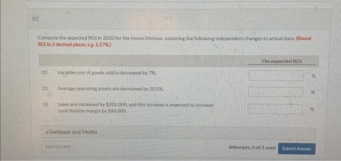 (c)
Compute the expected ROI in 2020 for the Home Division, assuming the following independent changes to actual data. (Round
ROI to 2 decimal places, e.g. 1.57%)
(1)
(2)
(3)
Variable cost of goods sold is decreased by 7%,
Average operating assets are decreased by 20,0%.
Sales are increased by $201.000, and this increase is expected to increase
contribution margin by $84.000.
eTextbook and Media
Save for Later
The expected ROI
Attempts: 0 of 3 used
%
Submit Answer
se
se