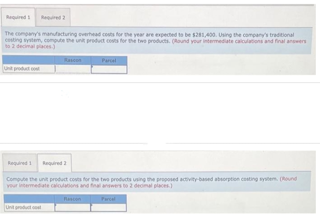 Required 1 Required 2
The company's manufacturing overhead costs for the year are expected to be $281,400. Using the company's traditional
costing system, compute the unit product costs for the two products. (Round your intermediate calculations and final answers
to 2 decimal places.)
Unit product cost
Rascon
Required 1 Required 2
Unit product cost
Compute the unit product costs for the two products using the proposed activity-based absorption costing system. (Round
your intermediate calculations and final answers to 2 decimal places.)
Parcel
Rascon
Parcel