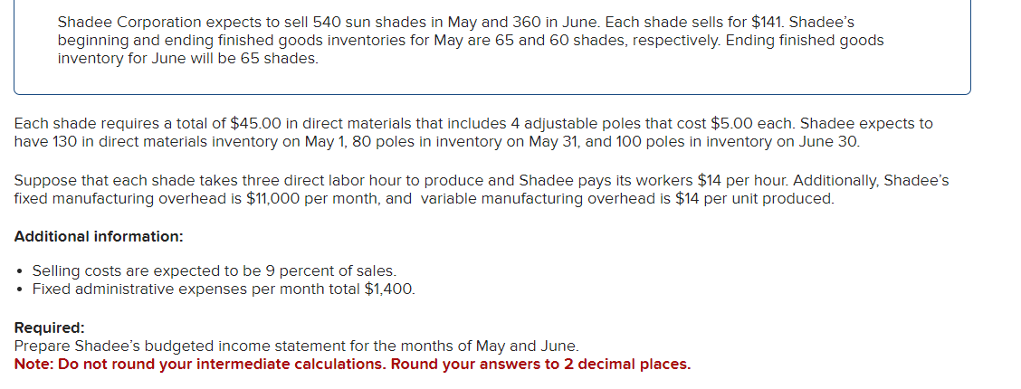 Shadee Corporation expects to sell 540 sun shades in May and 360 in June. Each shade sells for $141. Shadee's
beginning and ending finished goods inventories for May are 65 and 60 shades, respectively. Ending finished goods
inventory for June will be 65 shades.
Each shade requires a total of $45.00 in direct materials that includes 4 adjustable poles that cost $5.00 each. Shadee expects to
have 130 in direct materials inventory on May 1, 80 poles in inventory on May 31, and 100 poles in inventory on June 30.
Suppose that each shade takes three direct labor hour to produce and Shadee pays its workers $14 per hour. Additionally, Shadee's
fixed manufacturing overhead is $11,000 per month, and variable manufacturing overhead is $14 per unit produced.
Additional information:
• Selling costs are expected to be 9 percent of sales.
• Fixed administrative expenses per month total $1,400.
Required:
Prepare Shadee's budgeted income statement for the months of May and June.
Note: Do not round your intermediate calculations. Round your answers to 2 decimal places.
