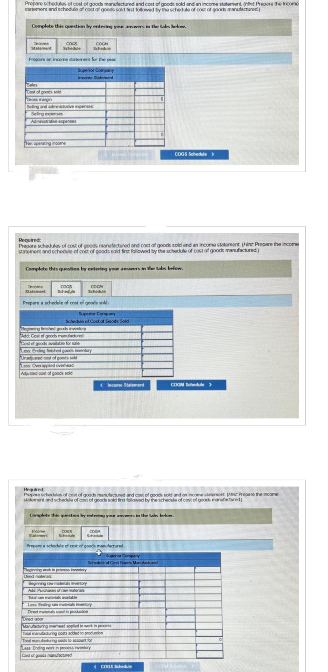 Prepare schedules of cost of goods manufactured and cost of goods sold and an Income statement. (Hint Prepare the income
statement and schedule of cost of goods sold first followed by the schedule of cost of goods manufactured.)
Complete this question by entering your answers in the tabs below.
Income
Statement
COGS
Schedule
Prepare an income statement for the year.
Superior Company
Income Statement
Sales
Cost of goods sold
Gross margin
Selling and administrative expenses:
Selling expenses
Administrative expenses
Net operating income
Income
Statement
Required:
Prepare schedules of cost of goods manufactured and cost of goods sold and an Income statement. (Hint Prepare the Income
statement and schedule of cost of goods sold first followed by the schedule of cost of goods manufactured.)
COGS
Schedule
Complete this question by entering your answers in the tabs below.
COGM
Schedule
Prepare a schedule of cost of goods sold.
Superior Company
Schedule of Cost of Goods Sold
Beginning finished goods inventory
Add: Cost of goods manufactured
Cost of goods available for sale
Less: Ending finished goods inventory
Unadjusted cost of goods sold
Less: Overapplied overhead
Adjusted cost of goods sold
Income
Statement
COGM
Schedule
COGS
Schedule
Beginning work in process inventory
Direct materials:
< Income Statement
Required:
Prepare schedules of cost of goods manufactured and cost of goods sold and an Income statement. (Hint Prepare the income
statement and schedule of cost of goods sold first followed by the schedule of cost of goods manufactured.)
Complete this question by entering your answers in the tabs below.
COGM
Schedule
Beginning raw materials inventory
Add: Purchases of raw materials
Total raw materials available
Prepare a schedule of cost of goods manufactured.
Less: Ending raw materials inventory
Direct materials used in production
0
Superior Company
Schedule of Cost Goods Manufactured
0
Direct labor
Manufacturing overhead applied to work in process
Total manufacturing costs added to production
Total manufacturing costs to account for
Less: Ending work in process inventory
Cost of goods manufactured
COGS Schedule >
<COGS Schedule
COGM Schedule >
0