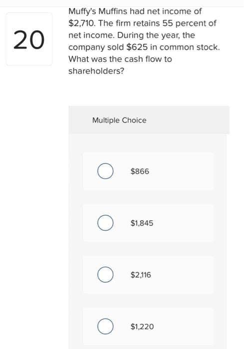 20
Muffy's Muffins had net income of
$2,710. The firm retains 55 percent of
net income. During the year, the
company sold $625 in common stock.
What was the cash flow to
shareholders?
Multiple Choice
O
O
о
$866
$1,845
$2,116
$1,220