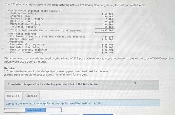 The following cost data relate to the manufacturing activities of Chang Company during the just completed year:
Manufacturing overhead costs incurred:
Indirect materials
Indirect labor
Property taxes, factory
Utilities, factory
Depreciation, factory
Insurance, factory
Total actual manufacturing overhead costs incurred
Other costs incurred:
Purchases of raw materials (both direct and indirect)
Direct labor cost
Inventories:
Raw materials, beginning
Raw materials, ending
Work in process, beginning
Work in process, ending
$ 15,400
134,000
8,400
74,000
191,200
10,400
$ 433,400
$ 404,000
$ 64,000
Complete this question by entering your answers in the tabs below.
$ 20,400
$ 30,400
$ 40,400
$ 70,400
The company uses a predetermined overhead rate of $22 per machine-hour to apply overhead cost to jobs. A total of 20,100 machine-
hours were used during the year.
Required:
1. Compute the amount of underapplied or overapplied overhead cost for the year.
2. Prepare a schedule of cost of goods manufactured for the year.
Required 1
Required 2
Compute the amount of underapplied or overapplied overhead cost for the year.
overhead cost