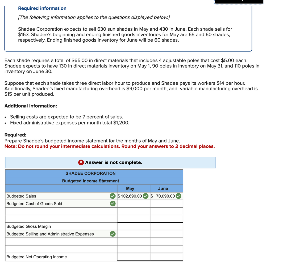 Required information
[The following information applies to the questions displayed below.]
Shadee Corporation expects to sell 630 sun shades in May and 430 in June. Each shade sells for
$163. Shadee's beginning and ending finished goods inventories for May are 65 and 60 shades,
respectively. Ending finished goods inventory for June will be 60 shades.
Each shade requires a total of $65.00 in direct materials that includes 4 adjustable poles that cost $5.00 each.
Shadee expects to have 130 in direct materials inventory on May 1, 90 poles in inventory on May 31, and 110 poles in
inventory on June 30.
Suppose that each shade takes three direct labor hour to produce and Shadee pays its workers $14 per hour.
Additionally, Shadee's fixed manufacturing overhead is $9,000 per month, and variable manufacturing overhead is
$15 per unit produced.
Additional information:
Selling costs are expected to be 7 percent of sales.
Fixed administrative expenses per month total $1,200.
Required:
Prepare Shadee's budgeted income statement for the months of May and June.
Note: Do not round your intermediate calculations. Round your answers to 2 decimal places.
Budgeted Sales
Budgeted Cost of Goods Sold
X Answer is not complete.
SHADEE CORPORATION
Budgeted Income Statement
Budgeted Gross Margin
Budgeted Selling and Administrative Expenses
Budgeted Net Operating Income
May
$102,690.00
June
$ 70,090.00