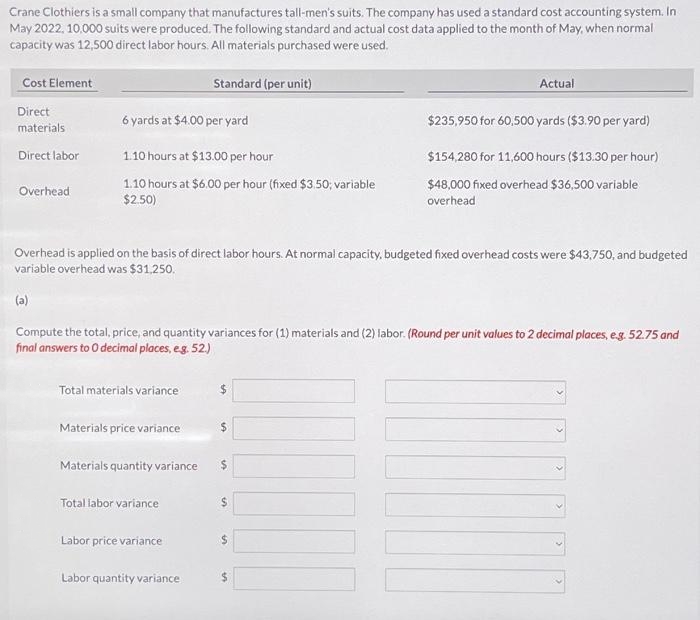 Crane Clothiers is a small company that manufactures tall-men's suits. The company has used a standard cost accounting system. In
May 2022, 10,000 suits were produced. The following standard and actual cost data applied to the month of May, when normal
capacity was 12,500 direct labor hours. All materials purchased were used.
Cost Element
Direct
materials
Direct labor
Overhead
6 yards at $4.00 per yard
1.10 hours at $13.00 per hour
1.10 hours at $6.00 per hour (fixed $3.50; variable
$2.50)
Total materials variance
Overhead is applied on the basis of direct labor hours. At normal capacity, budgeted fixed overhead costs were $43,750, and budgeted
variable overhead was $31,250.
(a)
Materials price variance
Compute the total, price, and quantity variances for (1) materials and (2) labor. (Round per unit values to 2 decimal places, e.g. 52.75 and
final answers to O decimal places, e.g. 52.)
Materials quantity variance
Standard (per unit)
Total labor variance
Labor price variance
Labor quantity variance
Actual
$235,950 for 60,500 yards ($3.90 per yard)
$154,280 for 11,600 hours ($13.30 per hour)
$48,000 fixed overhead $36,500 variable
overhead
$