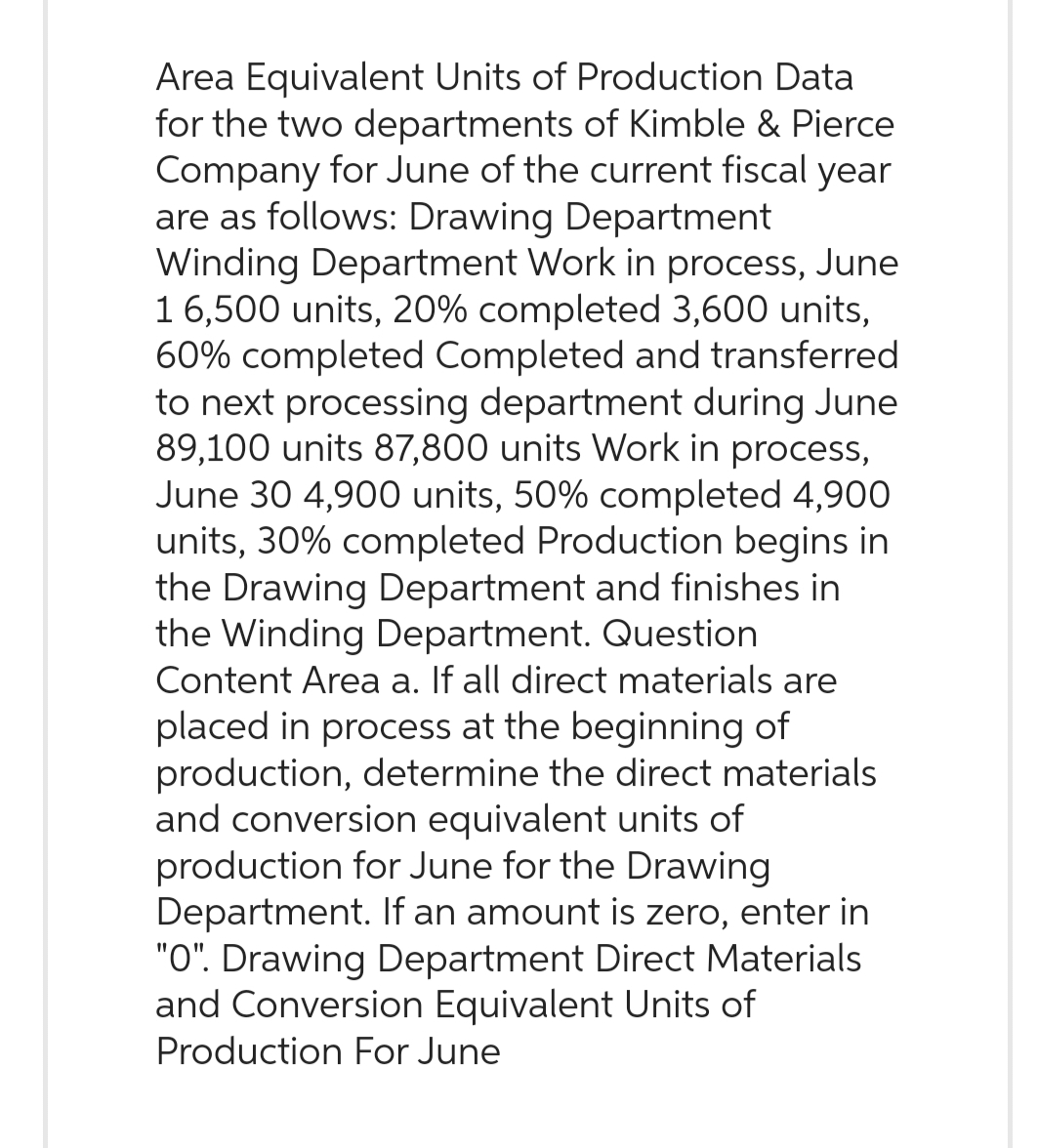 Area Equivalent Units of Production Data
for the two departments of Kimble & Pierce
Company for June of the current fiscal year
are as follows: Drawing Department
Winding Department Work in process, June
1 6,500 units, 20% completed 3,600 units,
60% completed Completed and transferred
to next processing department during June
89,100 units 87,800 units Work in process,
June 30 4,900 units, 50% completed 4,900
units, 30% completed Production begins in
the Drawing Department and finishes in
the Winding Department. Question
Content Area a. If all direct materials are
placed in process at the beginning of
production, determine the direct materials
and conversion equivalent units of
production for June for the Drawing
Department. If an amount is zero, enter in
"O". Drawing Department Direct Materials
and Conversion Equivalent Units of
Production For June
