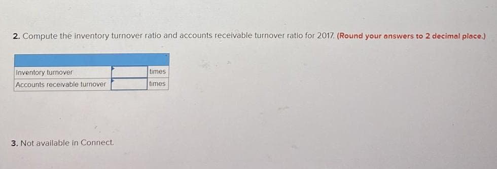 2. Compute the inventory turnover ratio and accounts receivable turnover ratio for 2017. (Round your answers to 2 decimal place.)
Inventory turnover
Accounts receivable turnover
3. Not available in Connect.
times
times: