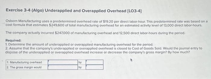 Exercise 3-4 (Algo) Underapplied and Overapplied Overhead [LO3-4]
Osborn Manufacturing uses a predetermined overhead rate of $19.20 per direct labor-hour. This predetermined rate was based on a
cost formula that estimates $249,600 of total manufacturing overhead for an estimated activity level of 13,000 direct labor-hours.
The company actually incurred $247,000 of manufacturing overhead and 12,500 direct labor-hours during the period.
Required:
1. Determine the amount of underapplied or overapplied manufacturing overhead for the period.
2. Assume that the company's underapplied or overapplied overhead is closed to Cost of Goods Sold. Would the journal entry to
dispose of the underapplied or overapplied overhead increase or decrease the company's gross margin? By how much?
1. Manufacturing overhead
2. The gross margin would
by
by