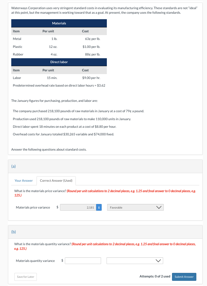 Waterways Corporation uses very stringent standard costs in evaluating its manufacturing efficiency. These standards are not "ideal"
at this point, but the management is working toward that as a goal. At present, the company uses the following standards.
Materials
Item
Metal
Plastic
Rubber
Item
Labor
Per unit
1 lb.
Cost
15 min.
$9.00 per hr.
Predetermined overhead rate based on direct labor hours = $3.62
(a)
12 oz.
4 oz.
Direct labor
Per unit
The January figures for purchasing, production, and labor are:
(b)
The company purchased 218,100 pounds of raw materials in January at a cost of 79¢ a pound.
Production used 218,100 pounds of raw materials to make 110,000 units in January.
Direct labor spent 18 minutes on each product at a cost of $8.80 per hour.
Overhead costs for January totaled $30,265 variable and $74,000 fixed.
Answer the following questions about standard costs.
Your Answer Correct Answer (Used)
Cost
Save for Later
63¢ per lb.
$1.00 per lb.
88¢ per lb.
Materials price variance $
What is the materials price variance? (Round per unit calculations to 2 decimal places, e.g. 1.25 and final answer to O decimal places, e.g.
125.)
Materials quantity variance $
2,181
i
What is the materials quantity variance? (Round per unit calculations to 2 decimal places, e.g. 1.25 and final answer to O decimal places,
e.g. 125.)
Favorable
Attempts: 0 of 2 used Submit Answer