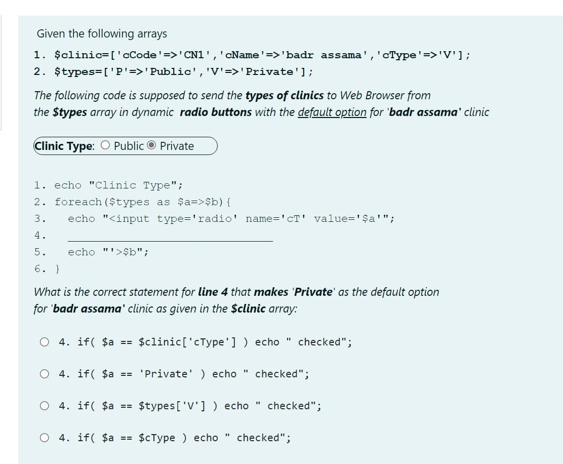 Given the following arrays
1. $clinic=['cCode'=>'CN1',' cName'=>'badr assama','cType'=>'V'];
2. $types=['P'=>'Public','V'=>'Private'];
The following code is supposed to send the types of clinics to Web Browser from
the $types array in dynamic radio buttons with the default option for 'badr assama' clinic
Clinic Type: O Public O Private
1. echo "Clinic Type";
2. foreach ($types as $a=>$b) {
3.
echo "<input type='radio' name='cT' value='$a'";
4.
5.
echo "'>$b";
6. }
What is the correct statement for line 4 that makes 'Private' as the default option
for 'badr assama' clinic as given in the $clinic array:
O 4. if( $a == $clinic['cType'] ) echo " checked";
4. if( $a == 'Private' ) echo
checked";
4. if( $a == $types[ 'V'] ) echo " checked";
О 4. if( $а %3D $сТуре ) echo
checked";
