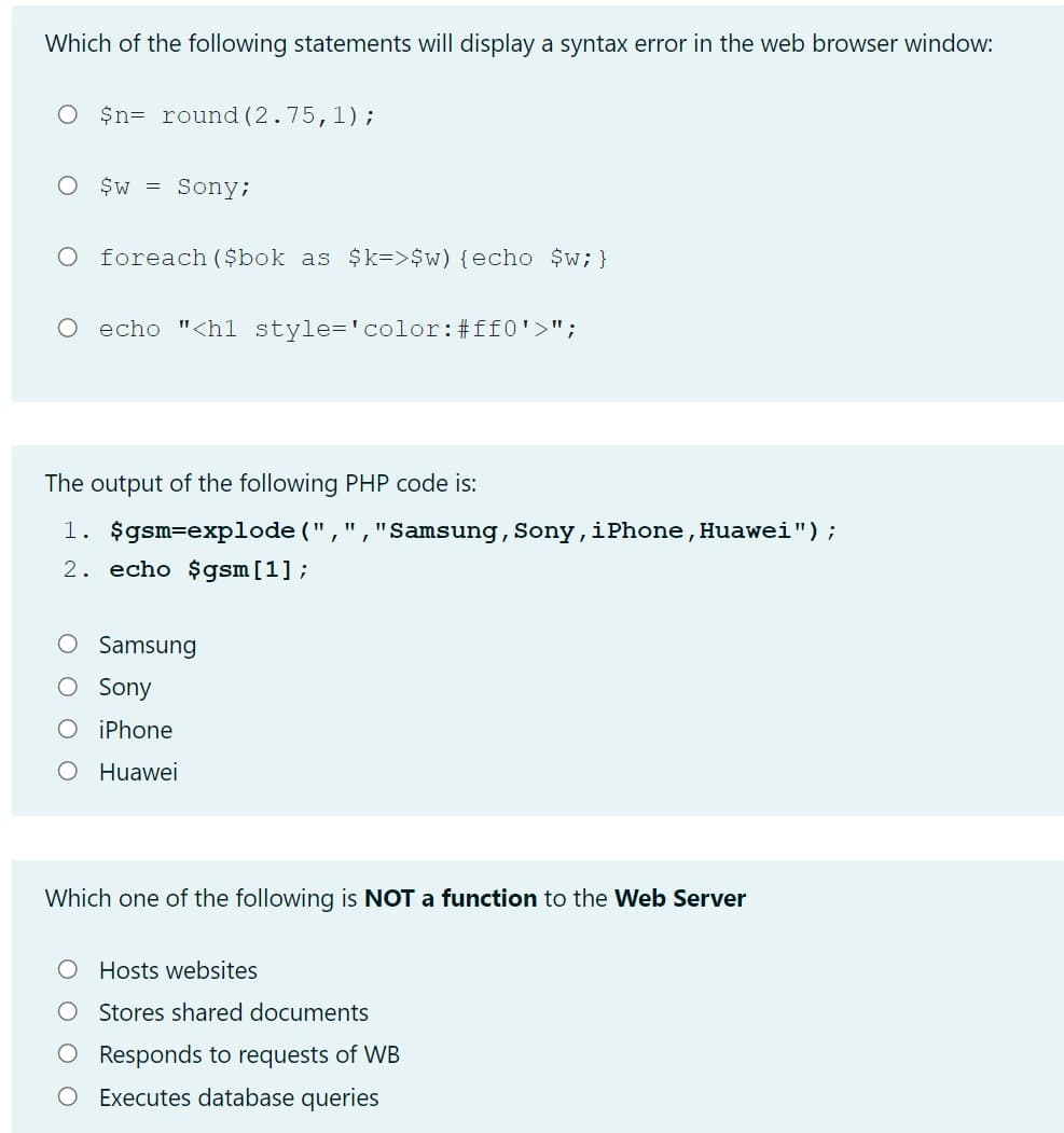 Which of the following statements will display a syntax error in the web browser window:
O $n= round (2.75,1);
O $w = Sony;
foreach ($bok as $k=>$w) {echo $w;}
O echo "<hl style-'color:#ff0'>";
The output of the following PHP code is:
1. $gsm=explode ("
2. echo $gsm[1];
"Samsung, Sony,iPhone, Huawei");
Samsung
O Sony
O iPhone
O Huawei
Which one of the following is NOT a function to the Web Server
O Hosts websites
O Stores shared documents
Responds to requests of WB
O Executes database queries
