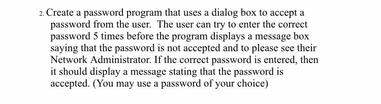 2. Create a password program that uses a dialog box to accept a
password from the user. The user can try to enter the correct
password 5 times before the program displays a message box
saying that the password is not accepted and to please see their
Network Administrator. If the correct password is entered, then
it should display a message stating that the password is
accepted. (You may use a password of your choice)
