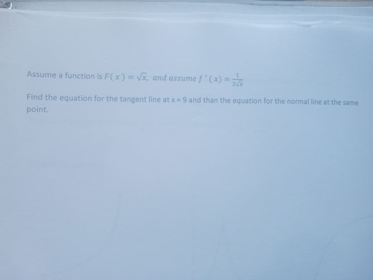 Assume a function is F(x)=√x, and assume f '(x) =
1
2√x
Find the equation for the tangent line at x = 9 and than the equation for the normal line at the same
point.