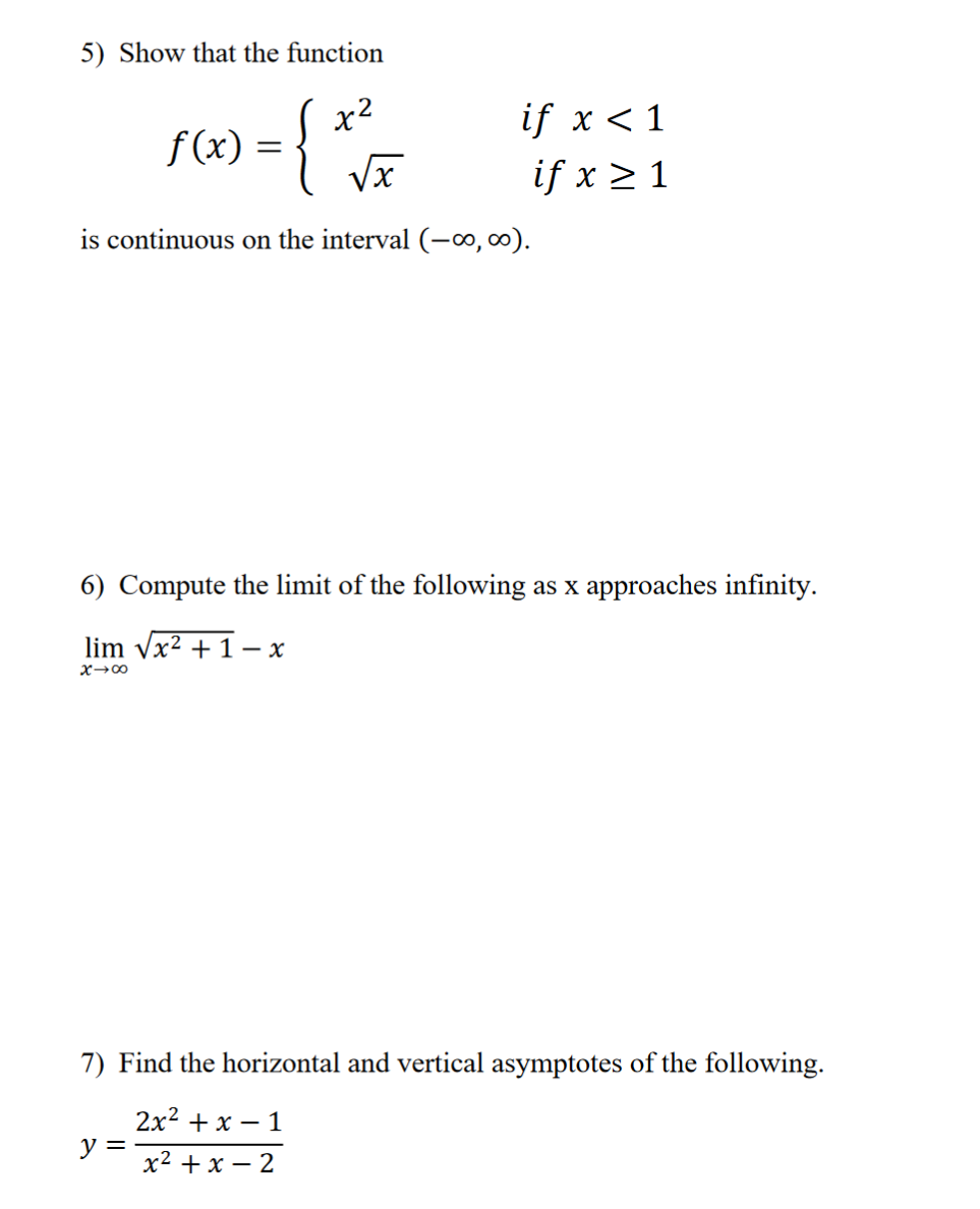 5) Show that the function
f(x) = {x³/
x2
if x < 1
if x ≥ 1
is continuous on the interval (-∞, ∞).
6) Compute the limit of the following as x approaches infinity.
lim √√x²+1-x
x-x
7) Find the horizontal and vertical asymptotes of the following.
y =
2x²+x-1
x²+x-2