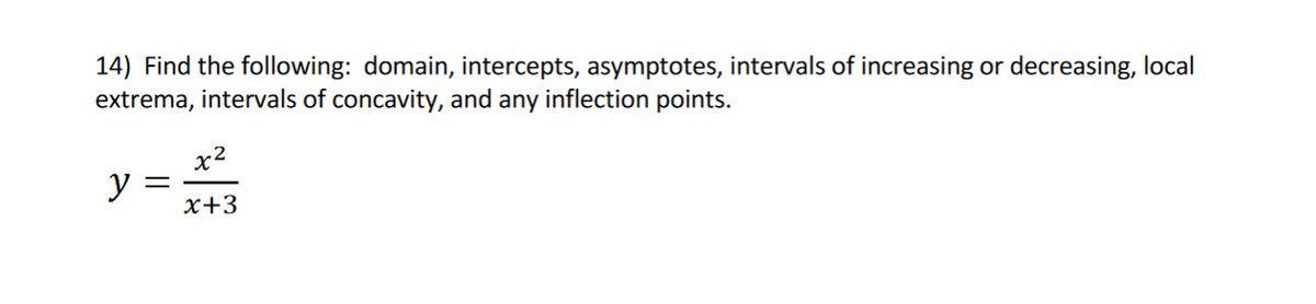 14) Find the following: domain, intercepts, asymptotes, intervals of increasing or decreasing, local
extrema, intervals of concavity, and any inflection points.
y
=
x2
x+3