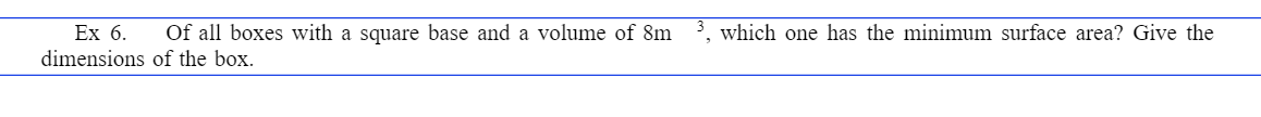 Ex 6. Of all boxes with a square base and a volume of 8m
dimensions
of the box.
which one has the minimum surface area? Give the