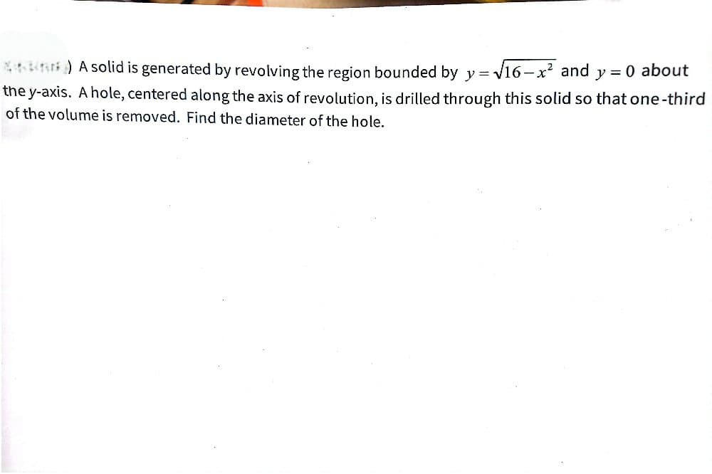 *) A solid is generated by revolving the region bounded by y = √16-x² and y = 0 about
the y-axis. A hole, centered along the axis of revolution, is drilled through this solid so that one-third
of the volume is removed. Find the diameter of the hole.