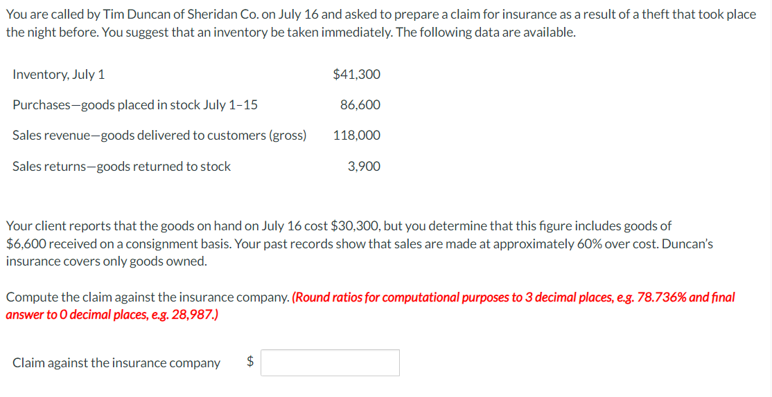 You are called by Tim Duncan of Sheridan Co. on July 16 and asked to prepare a claim for insurance as a result of a theft that took place
the night before. You suggest that an inventory be taken immediately. The following data are available.
Inventory, July 1
Purchases-goods placed in stock July 1-15
Sales revenue-goods delivered to customers (gross)
Sales returns-goods returned to stock
$41,300
86,600
118,000
Your client reports that the goods on hand on July 16 cost $30,300, but you determine that this figure includes goods of
$6,600 received on a consignment basis. Your past records show that sales are made at approximately 60% over cost. Duncan's
insurance covers only goods owned.
Claim against the insurance company
3,900
Compute the claim against the insurance company. (Round ratios for computational purposes to 3 decimal places, e.g. 78.736% and final
answer to O decimal places, e.g. 28,987.)
$