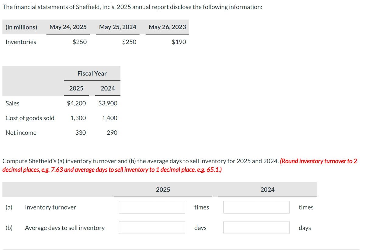 The financial statements of Sheffield, Inc's. 2025 annual report disclose the following information:
(in millions) May 24, 2025 May 25, 2024
$250
$250
Inventories
Sales
Cost of goods sold
Net income
(a)
(b)
Fiscal Year
2025
$4,200
1,300
330
Inventory turnover
2024
$3,900
1,400
Compute Sheffield's (a) inventory turnover and (b) the average days to sell inventory for 2025 and 2024. (Round inventory turnover to 2
decimal places, e.g. 7.63 and average days to sell inventory to 1 decimal place, e.g. 65.1.)
290
Average days to sell inventory
May 26, 2023
$190
2025
times
days
2024
times
days