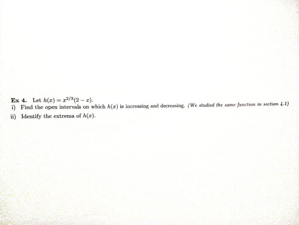 Ex 4. Let h(x) = x²/³ (2x).
i) Find the open intervals on which h(x) is increasing and decreasing. (We studied the same function in section 4.1)
ii) Identify the extrema of h(x).