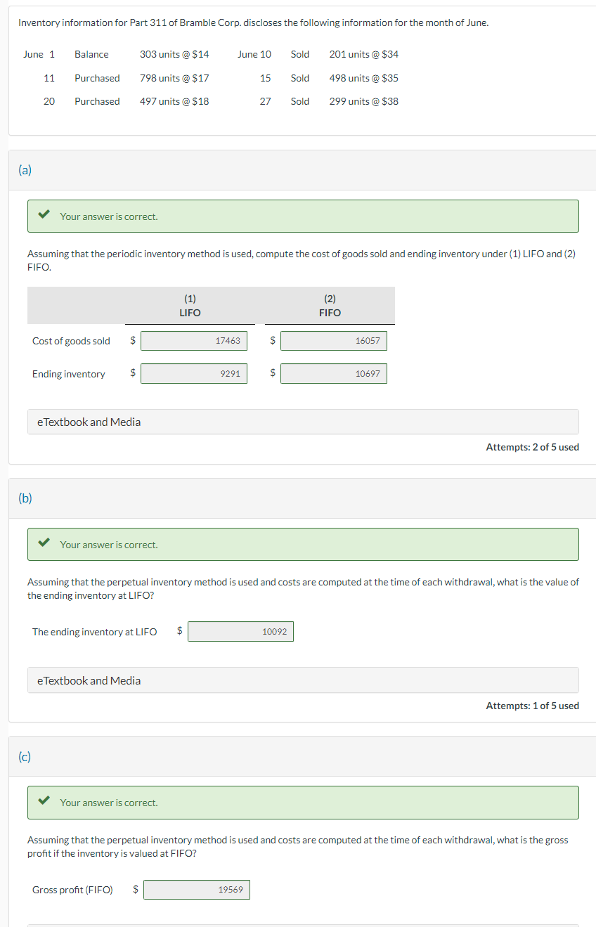 Inventory information for Part 311 of Bramble Corp. discloses the following information for the month of June.
June 1
(a)
11
20
(b)
(c)
Balance
Purchased
Purchased
Your answer is correct.
Cost of goods sold $
Ending inventory
$
303 units @ $14
798 units @ $17
497 units @ $18
eTextbook and Media
Assuming that the periodic inventory method is used, compute the cost of goods sold and ending inventory under (1) LIFO and (2)
FIFO.
Your answer is correct.
The ending inventory at LIFO $
e Textbook and Media
(1)
LIFO
Your answer is correct.
June 10
Gross profit (FIFO) $
17463
9291
15
27
$
19569
$
Sold
Sold
10092
Sold
Assuming that the perpetual inventory method is used and costs are computed at the time of each withdrawal, what is the value of
the ending inventory at LIFO?
201 units @ $34
498 units @ $35
299 units @ $38
(2)
FIFO
16057
10697
Attempts: 2 of 5 used
Assuming that the perpetual inventory method is used and costs are computed at the time of each withdrawal, what is the gross
profit if the inventory is valued at FIFO?
Attempts: 1 of 5 used