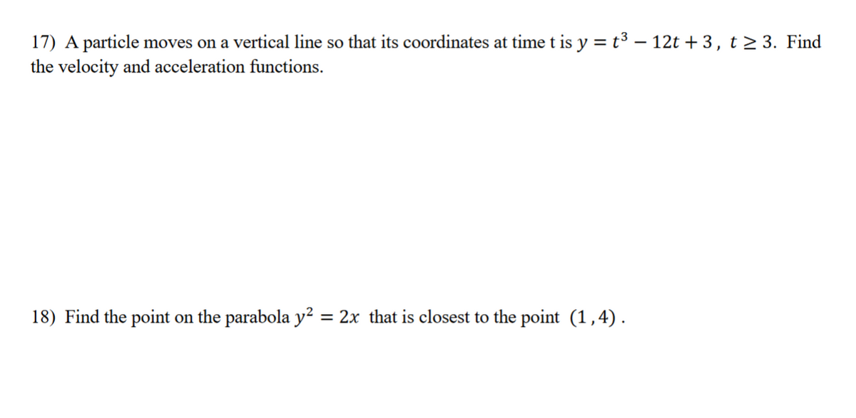 17) A particle moves on a vertical line so that its coordinates at time t is y = t³ - 12t+3, t≥ 3. Find
the velocity and acceleration functions.
18) Find the point on the parabola y² = 2x that is closest to the point (1,4).