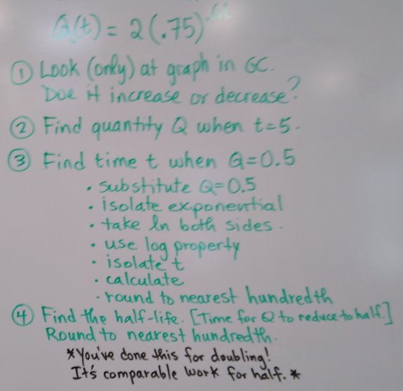 (A)=2(75)
Look (only) at graph in GC.
Doe it increase or decrease?
Find quantity Q when t=5.
3 Find time t when G=0.5
•
Substitute Q=0.5
isolate exponential
• take In both sides.
• use log property
isolate t
calculate
•
•
-round to nearest hundredth
Find the half-life. [Time for Q to reduce to half.]
Round to nearest hundredth.
*You've done this for doubling!
It's comparable work for half. *